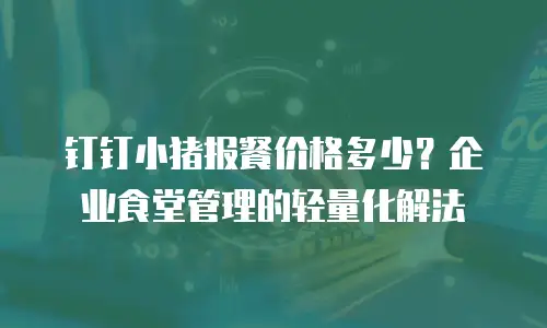 钉钉小猪报餐价格多少？企业食堂管理的轻量化解法
