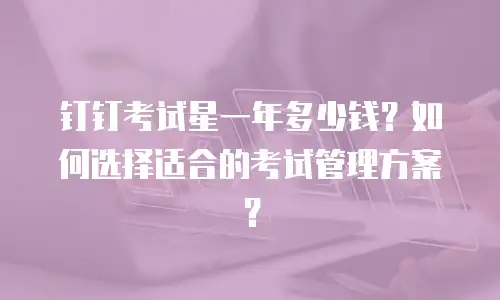 钉钉考试星一年多少钱？如何选择适合的考试管理方案？