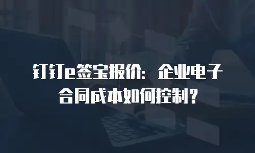 钉钉e签宝报价：企业电子合同成本如何控制？