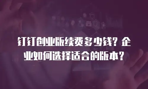 钉钉创业版续费多少钱？企业如何选择适合的版本？