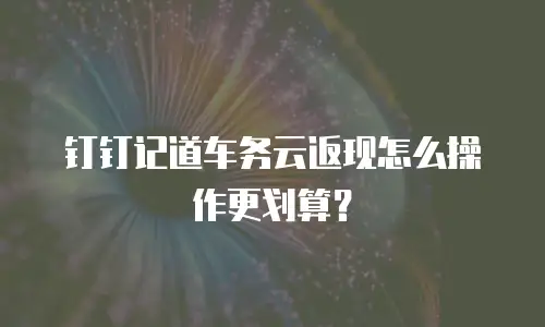 钉钉记道车务云返现怎么操作更划算？