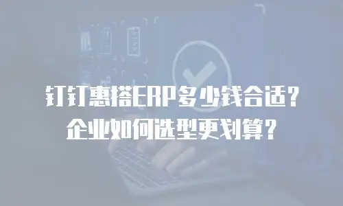 钉钉惠搭ERP多少钱合适？企业如何选型更划算？