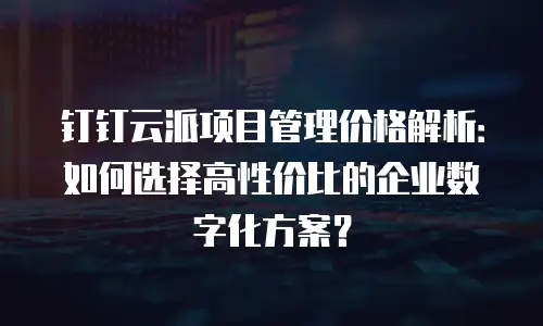 钉钉云派项目管理价格解析：如何选择高性价比的企业数字化方案？