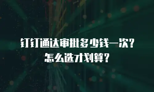 钉钉通达审批多少钱一次？怎么选才划算？