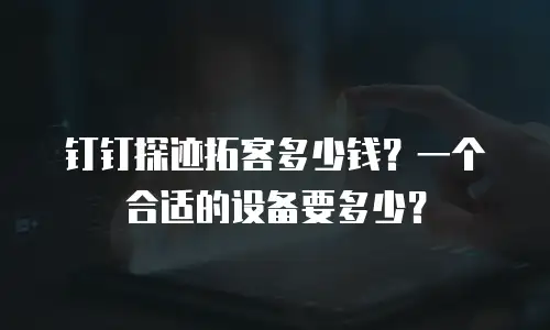 钉钉探迹拓客多少钱？一个合适的设备要多少？