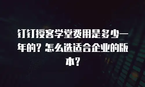 钉钉授客学堂费用是多少一年的？怎么选适合企业的版本？