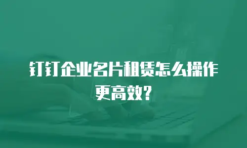 钉钉企业名片租赁怎么操作更高效？