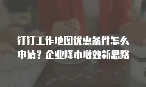 钉钉工作地图优惠条件怎么申请？企业降本增效新思路