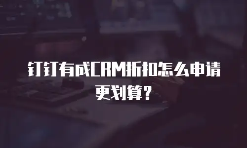 钉钉有成CRM折扣怎么申请更划算？
