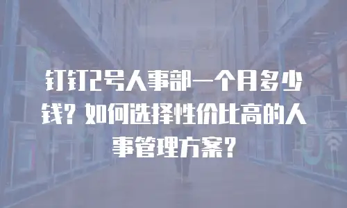 钉钉2号人事部一个月多少钱？如何选择性价比高的人事管理方案？