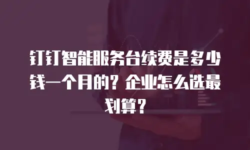 钉钉智能服务台续费是多少钱一个月的？企业怎么选最划算？