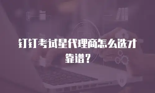 钉钉考试星代理商怎么选才靠谱？