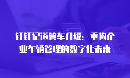 钉钉记道管车升级：重构企业车辆管理的数字化未来