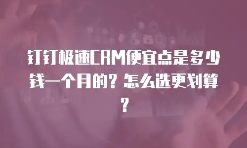 钉钉极速CRM便宜点是多少钱一个月的？怎么选更划算？