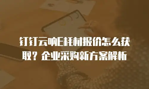 钉钉云呐E耗材报价怎么获取？企业采购新方案解析