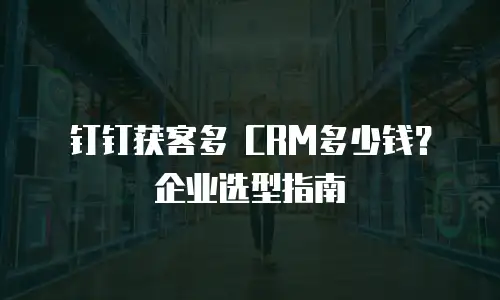 钉钉获客多 CRM多少钱？企业选型指南