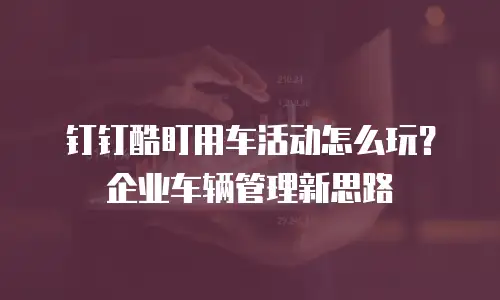 钉钉酷盯用车活动怎么玩？企业车辆管理新思路