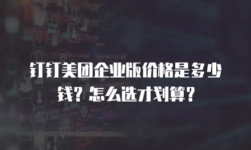 钉钉美团企业版价格是多少钱？怎么选才划算？