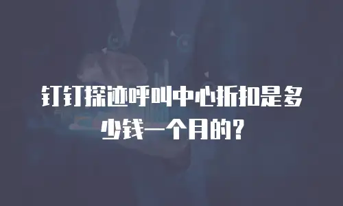 钉钉探迹呼叫中心折扣是多少钱一个月的？