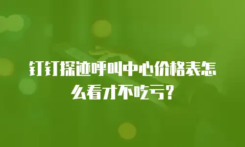 钉钉探迹呼叫中心价格表怎么看才不吃亏？