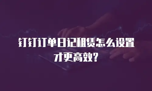 钉钉订单日记租赁怎么设置才更高效？