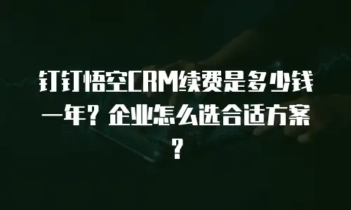 钉钉悟空CRM续费是多少钱一年？企业怎么选合适方案？