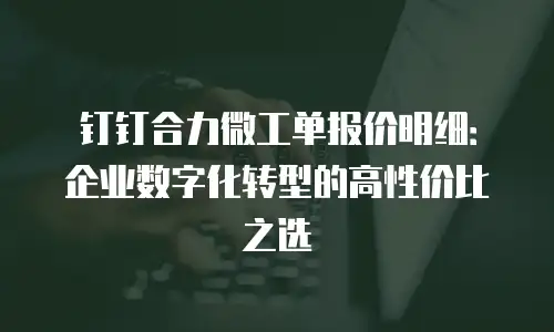 钉钉合力微工单报价明细：企业数字化转型的高性价比之选