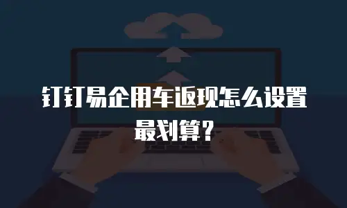 钉钉易企用车返现怎么设置最划算？