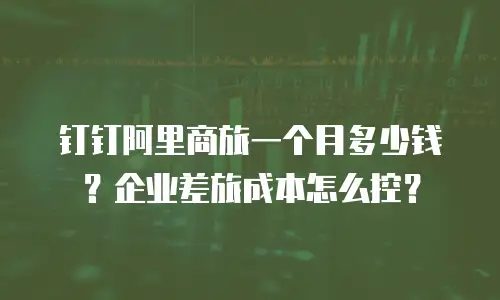 钉钉阿里商旅一个月多少钱？企业差旅成本怎么控？
