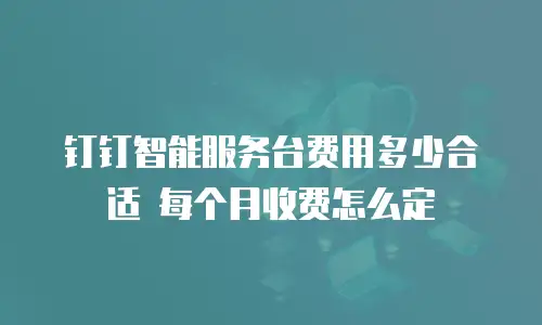 钉钉智能服务台费用多少合适 每个月收费怎么定
