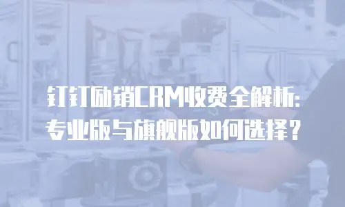 钉钉励销CRM收费全解析：专业版与旗舰版如何选择？