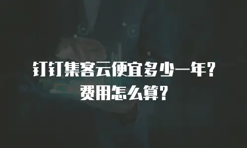 钉钉集客云便宜多少一年？费用怎么算？
