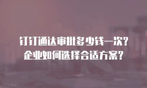钉钉通达审批多少钱一次？企业如何选择合适方案？