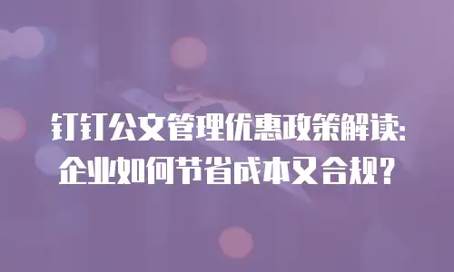 钉钉公文管理优惠政策解读：企业如何节省成本又合规？
