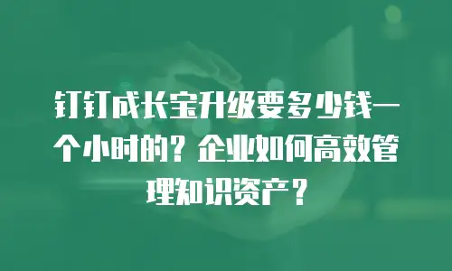 钉钉成长宝升级要多少钱一个小时的？企业如何高效管理知识资产？