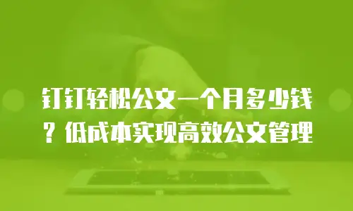 钉钉轻松公文一个月多少钱？低成本实现高效公文管理