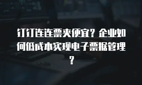 钉钉连连票夹便宜？企业如何低成本实现电子票据管理？