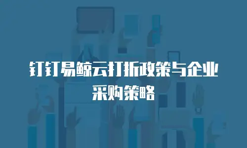 钉钉易鲸云打折政策与企业采购策略