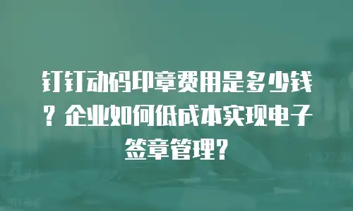 钉钉动码印章费用是多少钱？企业如何低成本实现电子签章管理？
