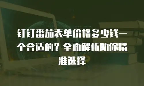 钉钉番茄表单价格多少钱一个合适的？全面解析助你精准选择