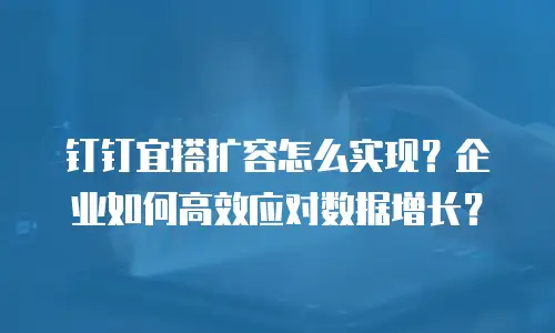 钉钉宜搭扩容怎么实现？企业如何高效应对数据增长？