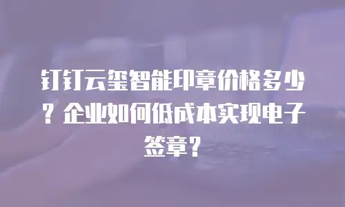 钉钉云玺智能印章价格多少？企业如何低成本实现电子签章？