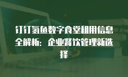 钉钉氢鱼数字食堂租用信息全解析：企业餐饮管理新选择