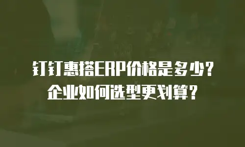 钉钉惠搭ERP价格是多少？企业如何选型更划算？