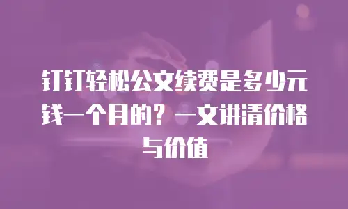 钉钉轻松公文续费是多少元钱一个月的？一文讲清价格与价值