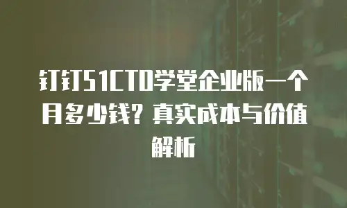 钉钉51CTO学堂企业版一个月多少钱？真实成本与价值解析