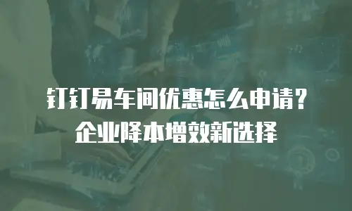 钉钉易车间优惠怎么申请？企业降本增效新选择