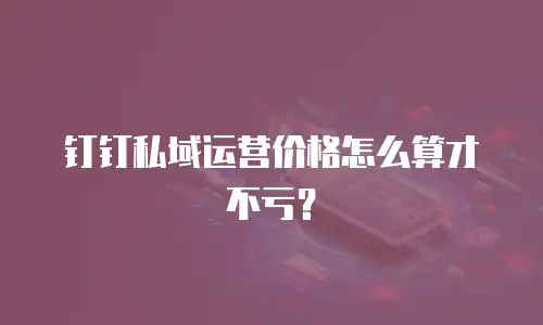 钉钉私域运营价格怎么算才不亏？