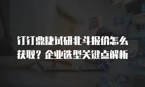 钉钉鼎捷试研北斗报价怎么获取？企业选型关键点解析