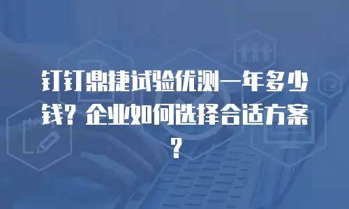 钉钉鼎捷试验优测一年多少钱？企业如何选择合适方案？